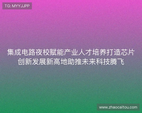集成电路夜校赋能产业人才培养打造芯片创新发展新高地助推未来科技腾飞